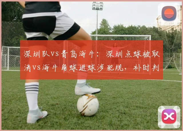 深圳队vs青岛海牛:深圳点球被取消vs海牛角球进球涉犯规,补时判罚定生死