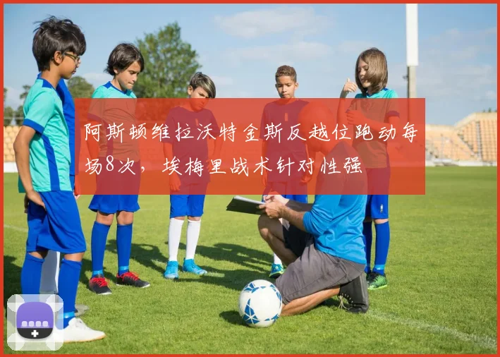 阿斯顿维拉沃特金斯反越位跑动每场8次,埃梅里战术针对性强