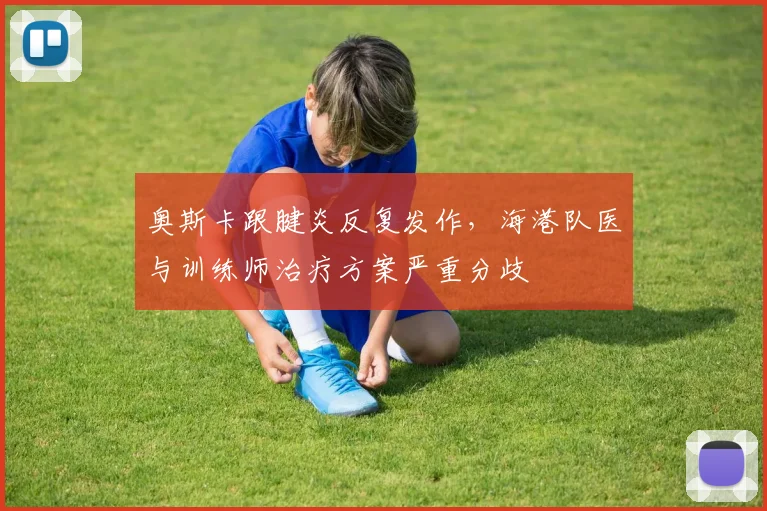 奥斯卡跟腱炎反复发作,海港队医与训练师治疗方案严重分歧