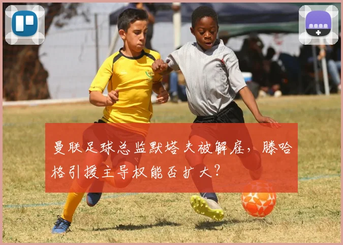 曼联足球总监默塔夫被解雇,滕哈格引援主导权能否扩大?