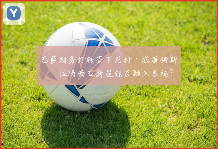 巴萨财务好转签下尼科·威廉姆斯,拉玛西亚新星能否融入系统?
