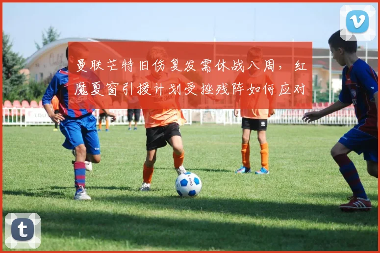 曼联芒特旧伤复发需休战八周,红魔夏窗引援计划受挫残阵如何应对魔鬼赛程?