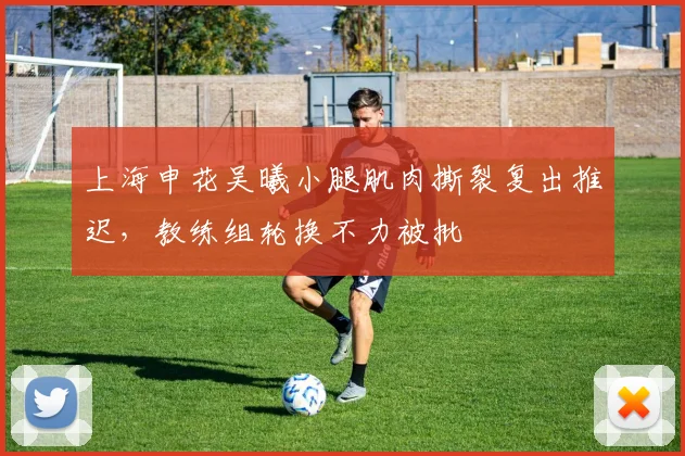 上海申花吴曦小腿肌肉撕裂复出推迟，教练组轮换不力被批