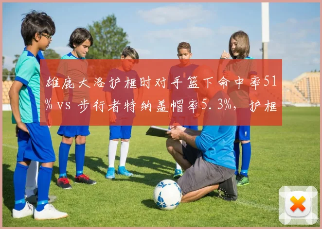 雄鹿大洛护框时对手篮下命中率51% vs 步行者特纳盖帽率5.3%,护框数据与打法关联